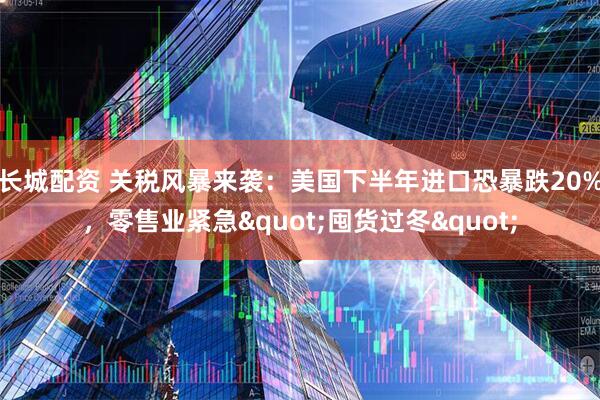 长城配资 关税风暴来袭：美国下半年进口恐暴跌20%，零售业紧急&quot;囤货过冬&quot;