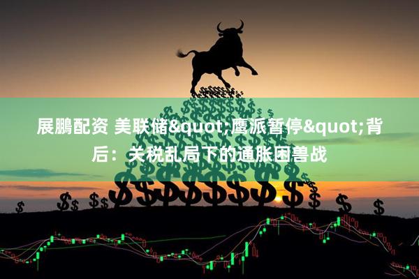 展鵬配资 美联储&quot;鹰派暂停&quot;背后：关税乱局下的通胀困兽战