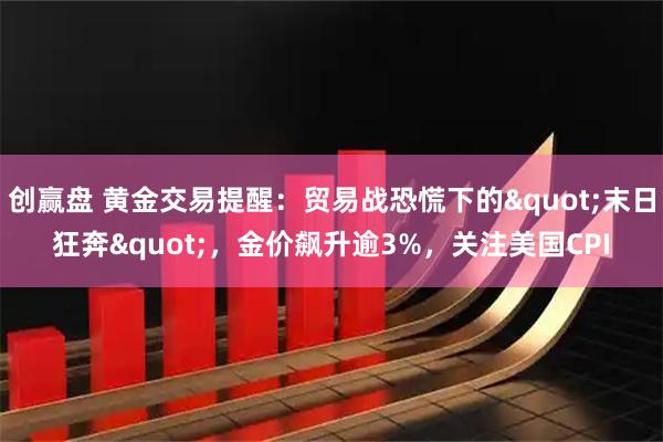 创赢盘 黄金交易提醒：贸易战恐慌下的&quot;末日狂奔&quot;，金价飙升逾3%，关注美国CPI