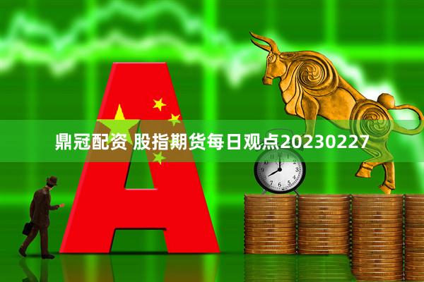 鼎冠配资 股指期货每日观点20230227