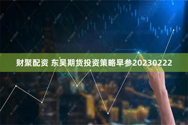 财聚配资 东吴期货投资策略早参20230222