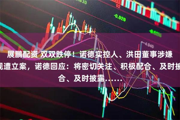 展鵬配资 双双跌停！诺德实控人、洪田董事涉嫌信披违规遭立案，诺德回应：将密切关注、积极配合、及时披露……