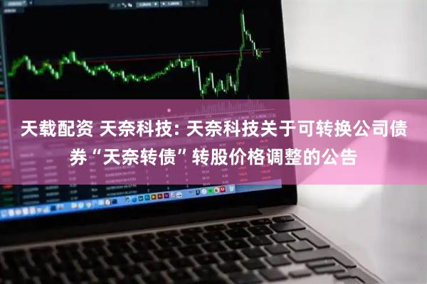 天载配资 天奈科技: 天奈科技关于可转换公司债券“天奈转债”转股价格调整的公告