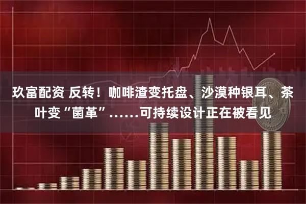 玖富配资 反转！咖啡渣变托盘、沙漠种银耳、茶叶变“菌革”……可持续设计正在被看见