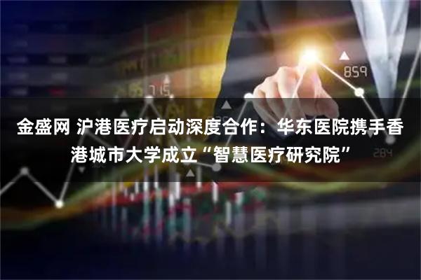 金盛网 沪港医疗启动深度合作：华东医院携手香港城市大学成立“智慧医疗研究院”