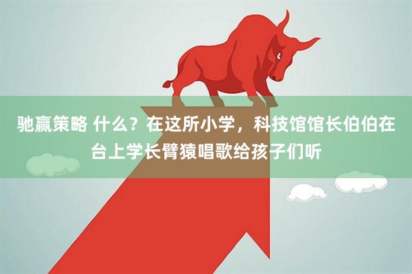 驰赢策略 什么？在这所小学，科技馆馆长伯伯在台上学长臂猿唱歌给孩子们听