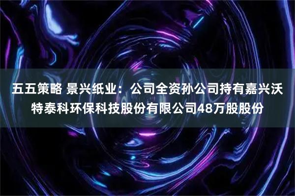 五五策略 景兴纸业：公司全资孙公司持有嘉兴沃特泰科环保科技股份有限公司48万股股份