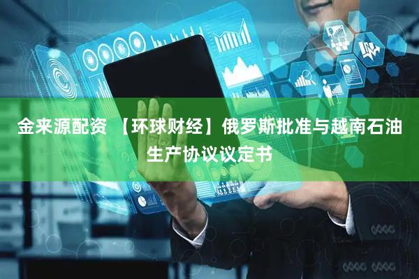 金来源配资 【环球财经】俄罗斯批准与越南石油生产协议议定书