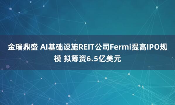 金瑞鼎盛 AI基础设施REIT公司Fermi提高IPO规模 拟筹资6.5亿美元