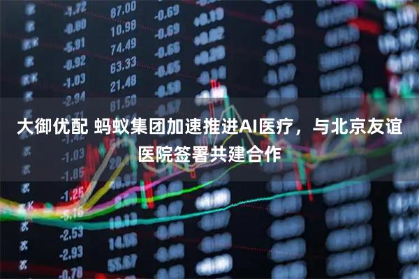 大御优配 蚂蚁集团加速推进AI医疗，与北京友谊医院签署共建合作