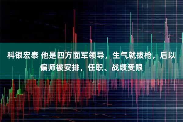 科银宏泰 他是四方面军领导,生气就拔枪,后以偏师被安排,任职、战绩受限