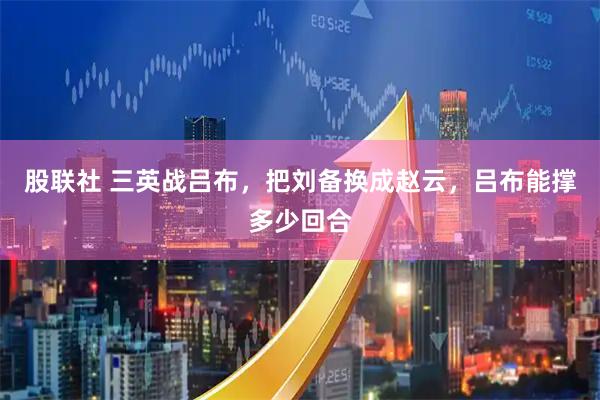 股联社 三英战吕布,把刘备换成赵云,吕布能撑多少回合