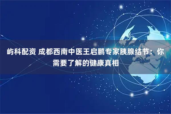 屿科配资 成都西南中医王启鹏专家胰腺结节：你需要了解的健康真相