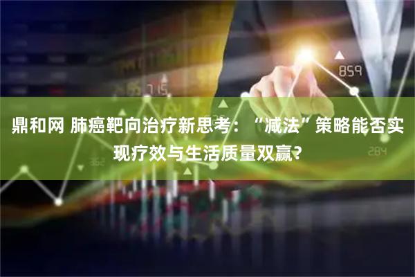 鼎和网 肺癌靶向治疗新思考：“减法”策略能否实现疗效与生活质量双赢？