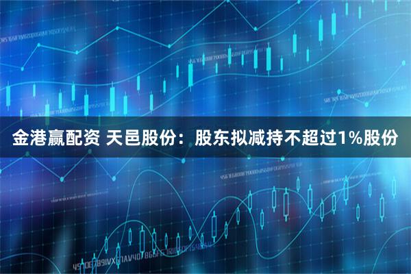金港赢配资 天邑股份:股东拟减持不超过1%股份