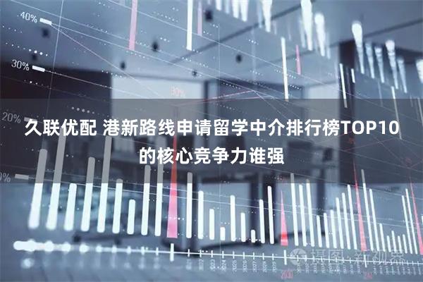 久联优配 港新路线申请留学中介排行榜TOP10的核心竞争力谁强