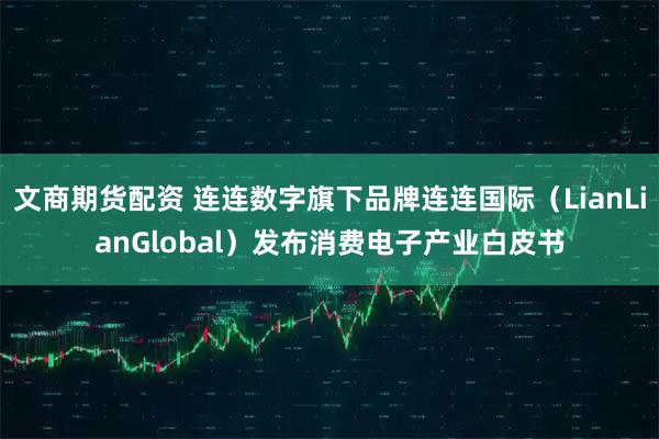 文商期货配资 连连数字旗下品牌连连国际（LianLianGlobal）发布消费电子产业白皮书