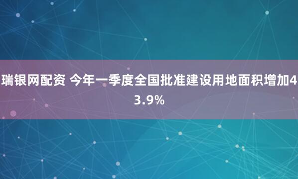 瑞银网配资 今年一季度全国批准建设用地面积增加43.9%