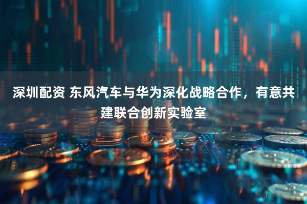 深圳配资 东风汽车与华为深化战略合作，有意共建联合创新实验室