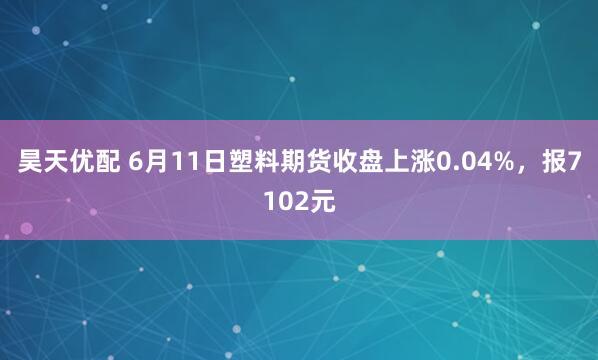 昊天优配 6月11日塑料期货收盘上涨0.04%,报7102元