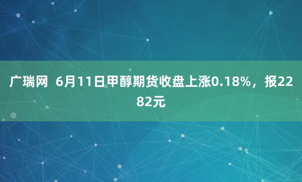 广瑞网  6月11日甲醇期货收盘上涨0.18%，报2282元