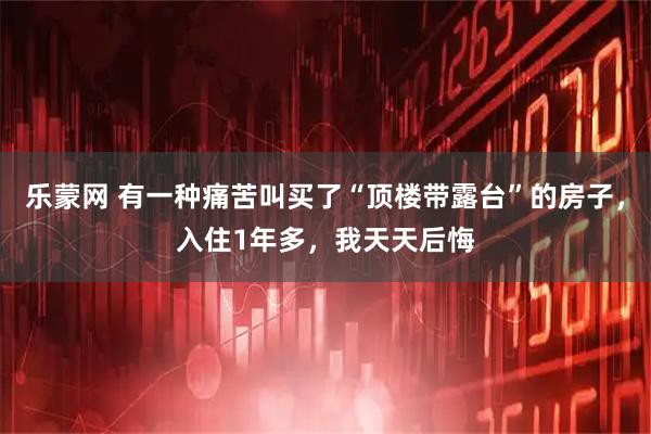 乐蒙网 有一种痛苦叫买了“顶楼带露台”的房子,入住1年多,我天天后悔
