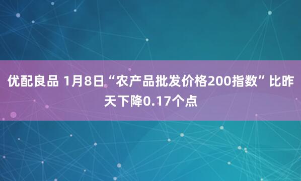 优配良品 1月8日“农产品批发价格200指数”比昨天下降0.17个点
