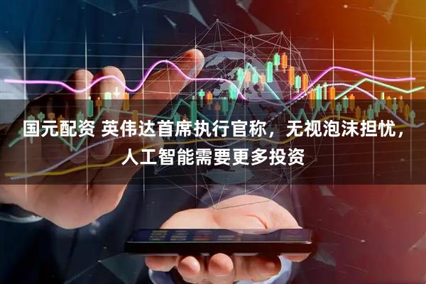 国元配资 英伟达首席执行官称，无视泡沫担忧，人工智能需要更多投资