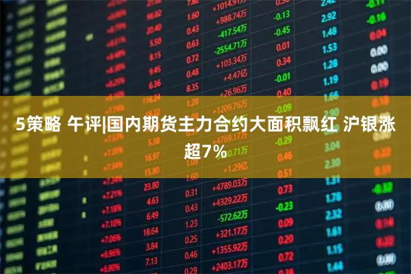 5策略 午评|国内期货主力合约大面积飘红 沪银涨超7%