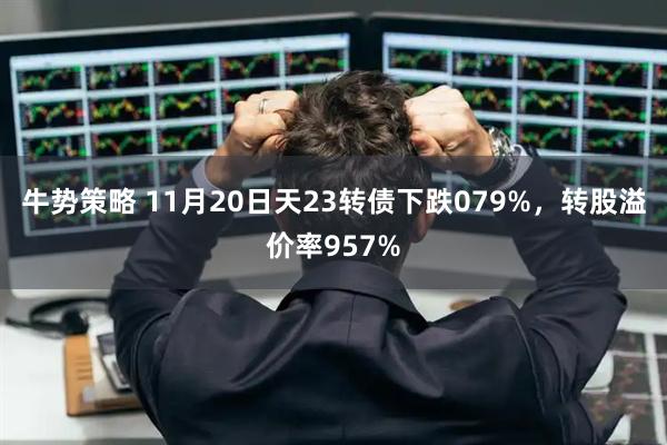 牛势策略 11月20日天23转债下跌079%,转股溢价率957%